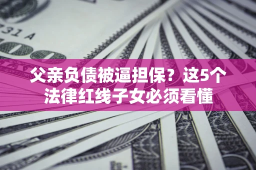 济南父亲负债被逼担保？这5个法律红线子女必须看懂