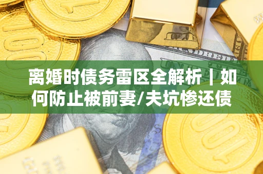 济南离婚时债务雷区全解析｜如何防止被前妻/夫坑惨还债？