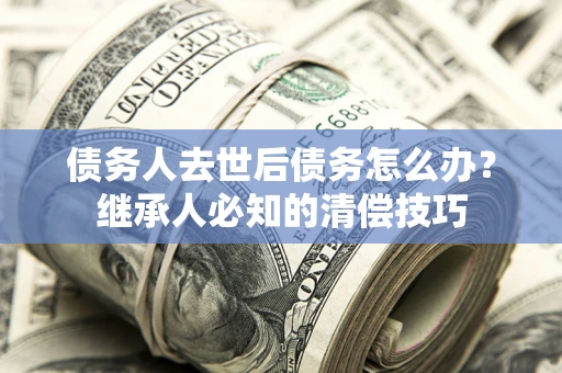 济南债务人去世后债务怎么办？继承人必知的清偿技巧